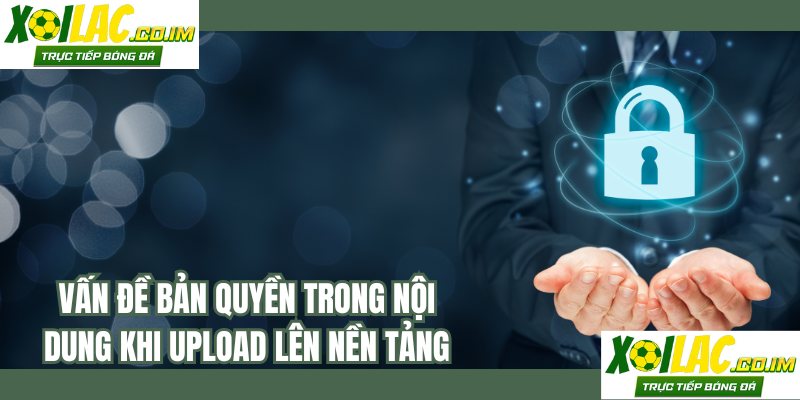 Vấn đề bản quyền trong nội dung khi upload lên nền tảng
